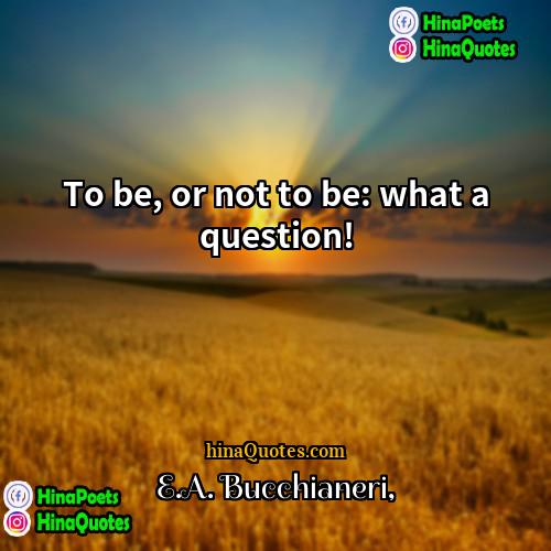 EA Bucchianeri Quotes | To be, or not to be: what